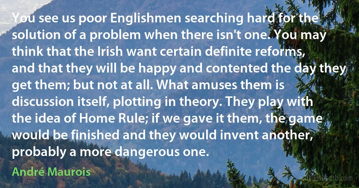 You see us poor Englishmen searching hard for the solution of a problem when there isn't one. You may think that the Irish want certain definite reforms, and that they will be happy and contented the day they get them; but not at all. What amuses them is discussion itself, plotting in theory. They play with the idea of Home Rule; if we gave it them, the game would be finished and they would invent another, probably a more dangerous one. (André Maurois)