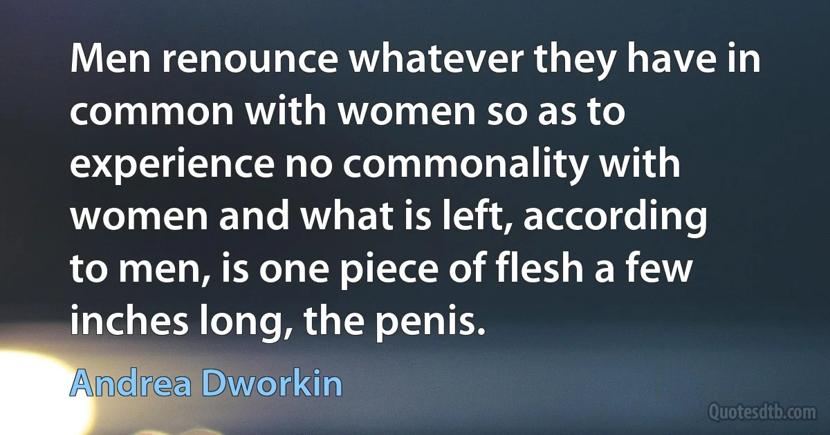 Men renounce whatever they have in common with women so as to experience no commonality with women and what is left, according to men, is one piece of flesh a few inches long, the penis. (Andrea Dworkin)