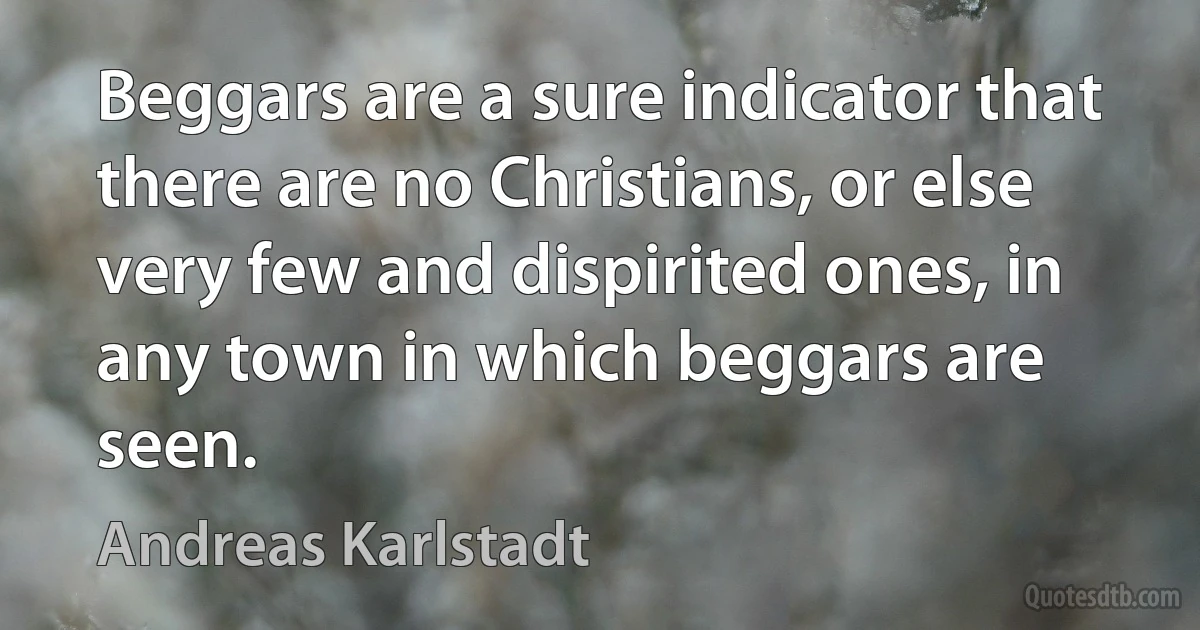 Beggars are a sure indicator that there are no Christians, or else very few and dispirited ones, in any town in which beggars are seen. (Andreas Karlstadt)