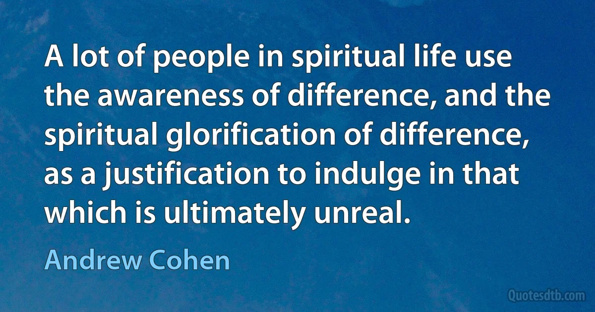 A lot of people in spiritual life use the awareness of difference, and the spiritual glorification of difference, as a justification to indulge in that which is ultimately unreal. (Andrew Cohen)