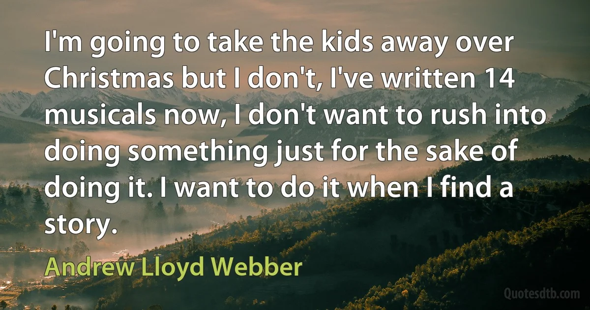 I'm going to take the kids away over Christmas but I don't, I've written 14 musicals now, I don't want to rush into doing something just for the sake of doing it. I want to do it when I find a story. (Andrew Lloyd Webber)