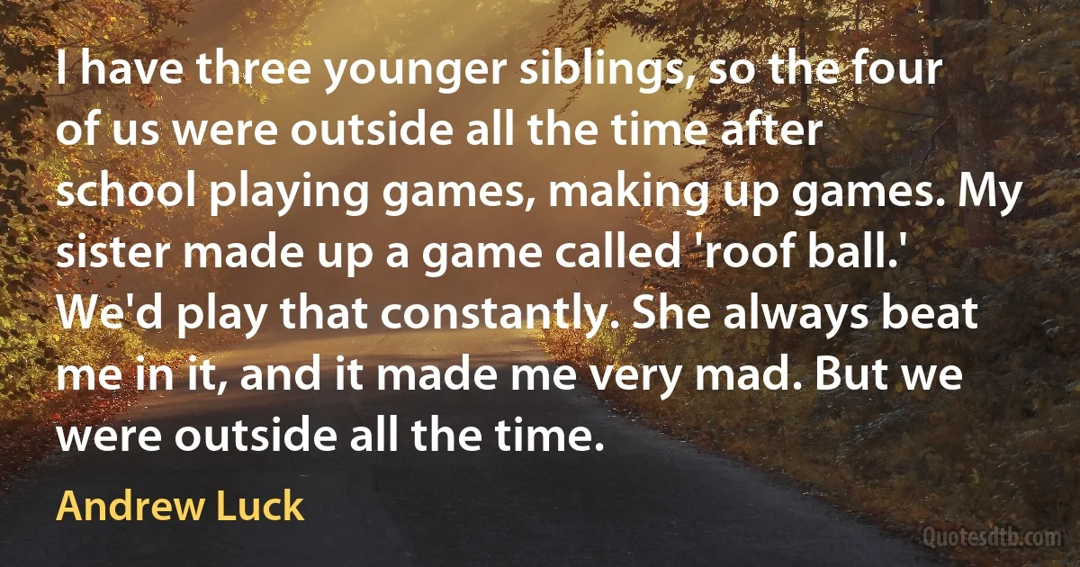 I have three younger siblings, so the four of us were outside all the time after school playing games, making up games. My sister made up a game called 'roof ball.' We'd play that constantly. She always beat me in it, and it made me very mad. But we were outside all the time. (Andrew Luck)