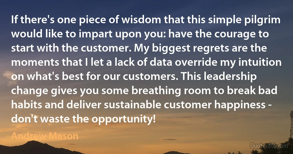 If there's one piece of wisdom that this simple pilgrim would like to impart upon you: have the courage to start with the customer. My biggest regrets are the moments that I let a lack of data override my intuition on what's best for our customers. This leadership change gives you some breathing room to break bad habits and deliver sustainable customer happiness - don't waste the opportunity! (Andrew Mason)