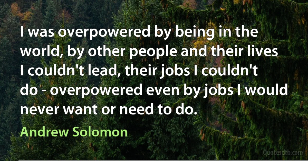 I was overpowered by being in the world, by other people and their lives I couldn't lead, their jobs I couldn't do - overpowered even by jobs I would never want or need to do. (Andrew Solomon)