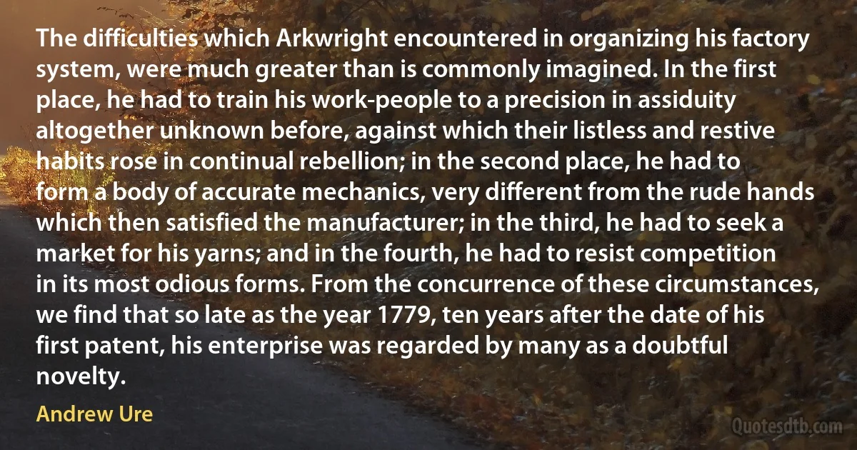 The difficulties which Arkwright encountered in organizing his factory system, were much greater than is commonly imagined. In the first place, he had to train his work-people to a precision in assiduity altogether unknown before, against which their listless and restive habits rose in continual rebellion; in the second place, he had to form a body of accurate mechanics, very different from the rude hands which then satisfied the manufacturer; in the third, he had to seek a market for his yarns; and in the fourth, he had to resist competition in its most odious forms. From the concurrence of these circumstances, we find that so late as the year 1779, ten years after the date of his first patent, his enterprise was regarded by many as a doubtful novelty. (Andrew Ure)