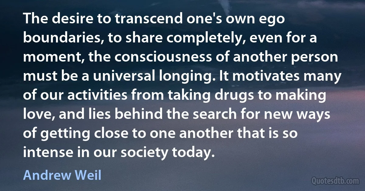 The desire to transcend one's own ego boundaries, to share completely, even for a moment, the consciousness of another person must be a universal longing. It motivates many of our activities from taking drugs to making love, and lies behind the search for new ways of getting close to one another that is so intense in our society today. (Andrew Weil)