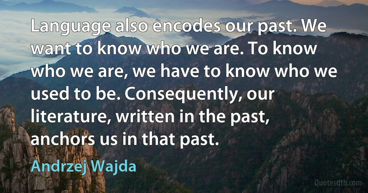 Language also encodes our past. We want to know who we are. To know who we are, we have to know who we used to be. Consequently, our literature, written in the past, anchors us in that past. (Andrzej Wajda)