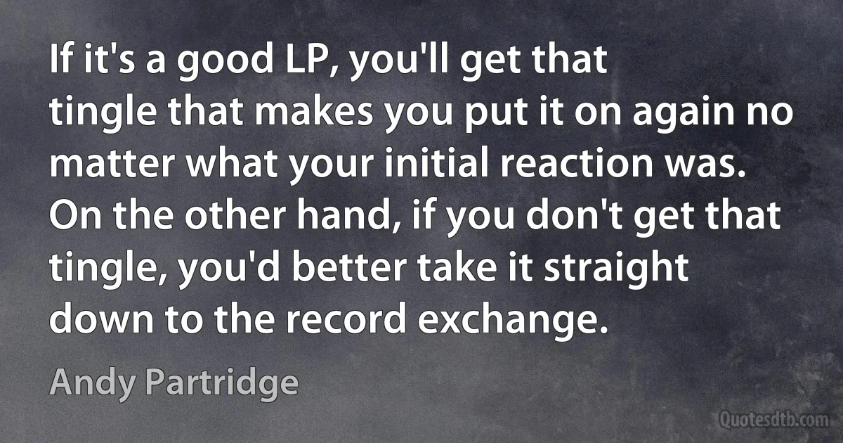 If it's a good LP, you'll get that tingle that makes you put it on again no matter what your initial reaction was. On the other hand, if you don't get that tingle, you'd better take it straight down to the record exchange. (Andy Partridge)