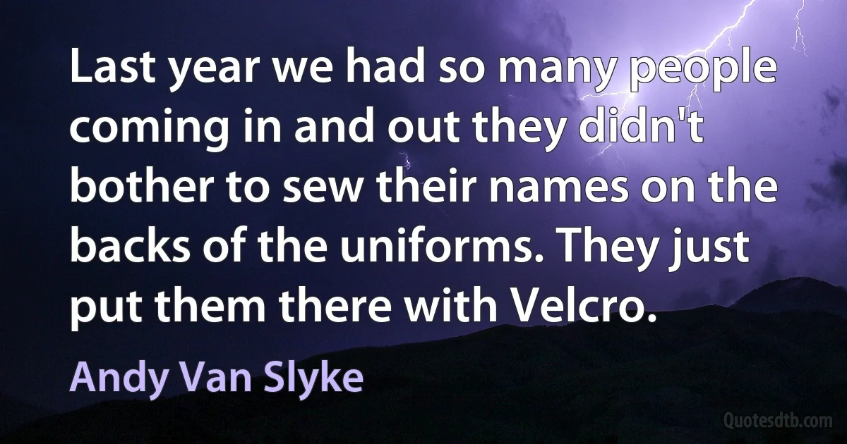 Last year we had so many people coming in and out they didn't bother to sew their names on the backs of the uniforms. They just put them there with Velcro. (Andy Van Slyke)