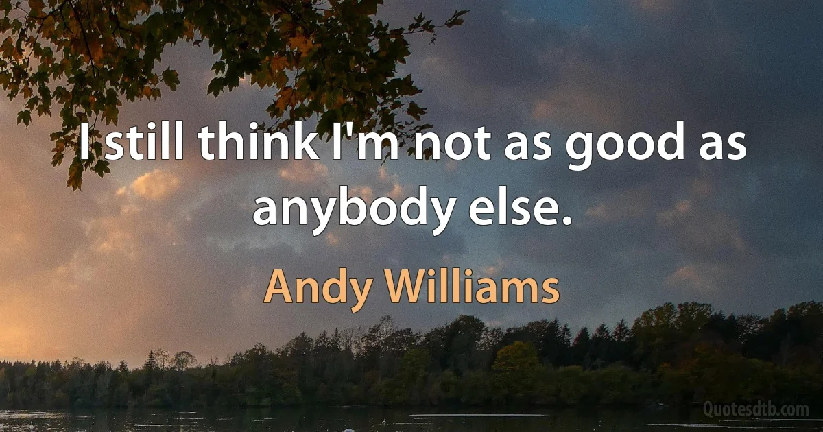 I still think I'm not as good as anybody else. (Andy Williams)