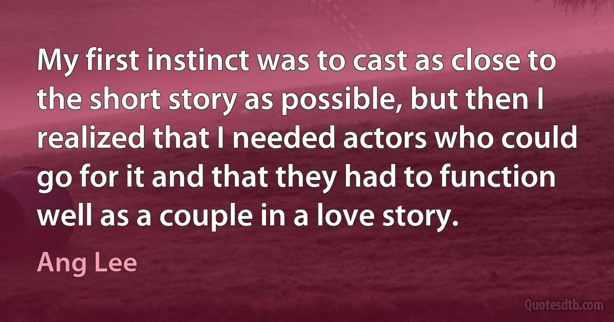 My first instinct was to cast as close to the short story as possible, but then I realized that I needed actors who could go for it and that they had to function well as a couple in a love story. (Ang Lee)