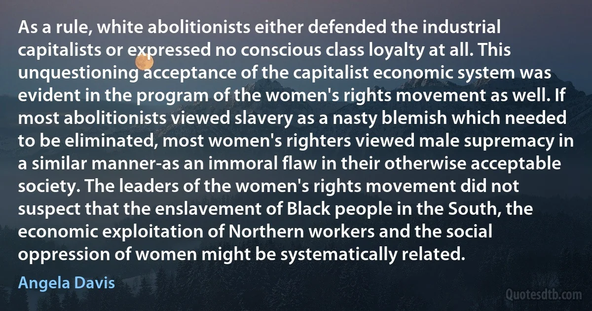 As a rule, white abolitionists either defended the industrial capitalists or expressed no conscious class loyalty at all. This unquestioning acceptance of the capitalist economic system was evident in the program of the women's rights movement as well. If most abolitionists viewed slavery as a nasty blemish which needed to be eliminated, most women's righters viewed male supremacy in a similar manner-as an immoral flaw in their otherwise acceptable society. The leaders of the women's rights movement did not suspect that the enslavement of Black people in the South, the economic exploitation of Northern workers and the social oppression of women might be systematically related. (Angela Davis)