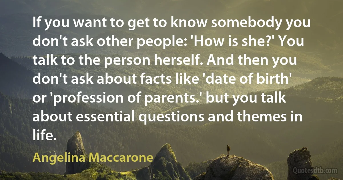 If you want to get to know somebody you don't ask other people: 'How is she?' You talk to the person herself. And then you don't ask about facts like 'date of birth' or 'profession of parents.' but you talk about essential questions and themes in life. (Angelina Maccarone)