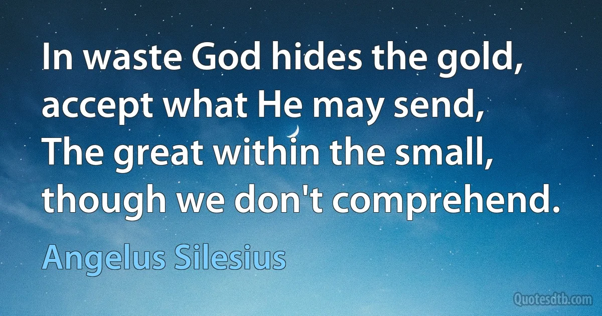 In waste God hides the gold, accept what He may send,
The great within the small, though we don't comprehend. (Angelus Silesius)