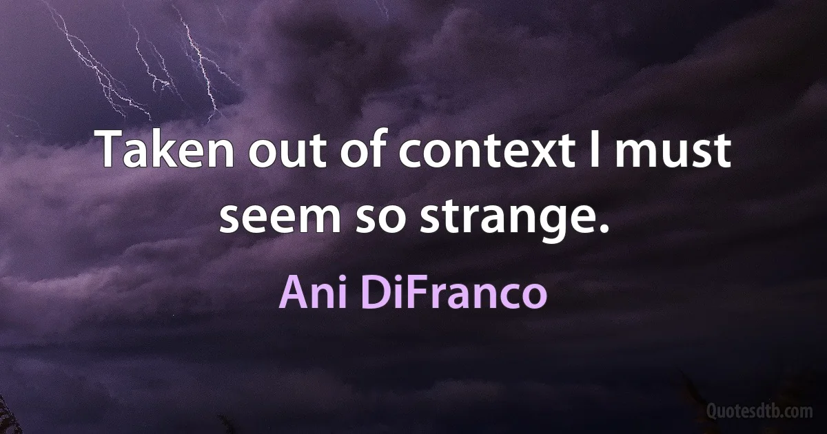 Taken out of context I must seem so strange. (Ani DiFranco)