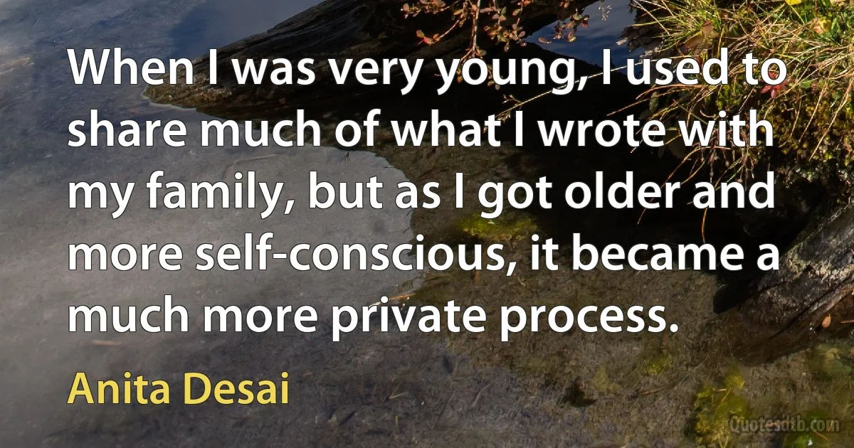 When I was very young, I used to share much of what I wrote with my family, but as I got older and more self-conscious, it became a much more private process. (Anita Desai)