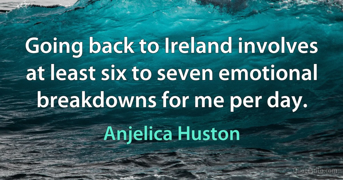 Going back to Ireland involves at least six to seven emotional breakdowns for me per day. (Anjelica Huston)