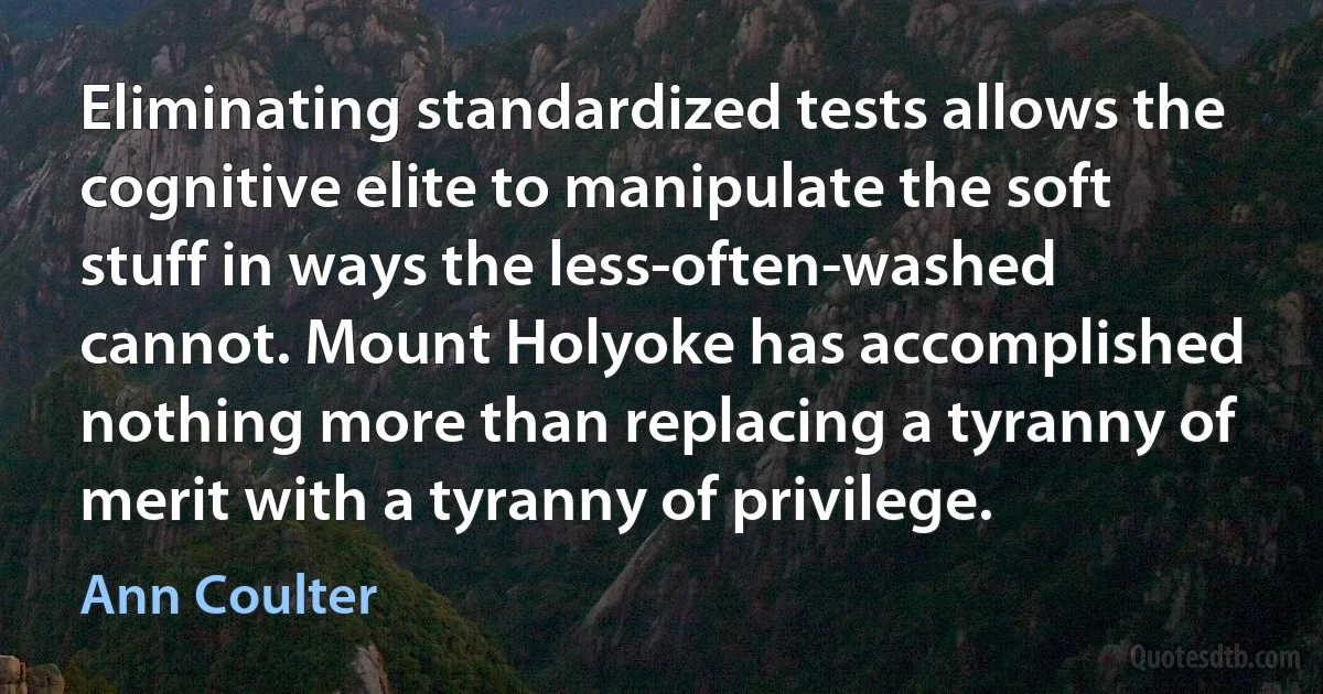 Eliminating standardized tests allows the cognitive elite to manipulate the soft stuff in ways the less-often-washed cannot. Mount Holyoke has accomplished nothing more than replacing a tyranny of merit with a tyranny of privilege. (Ann Coulter)