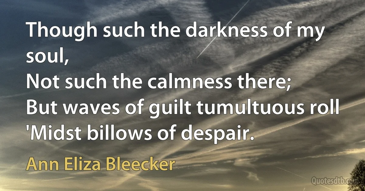 Though such the darkness of my soul,
Not such the calmness there;
But waves of guilt tumultuous roll
'Midst billows of despair. (Ann Eliza Bleecker)