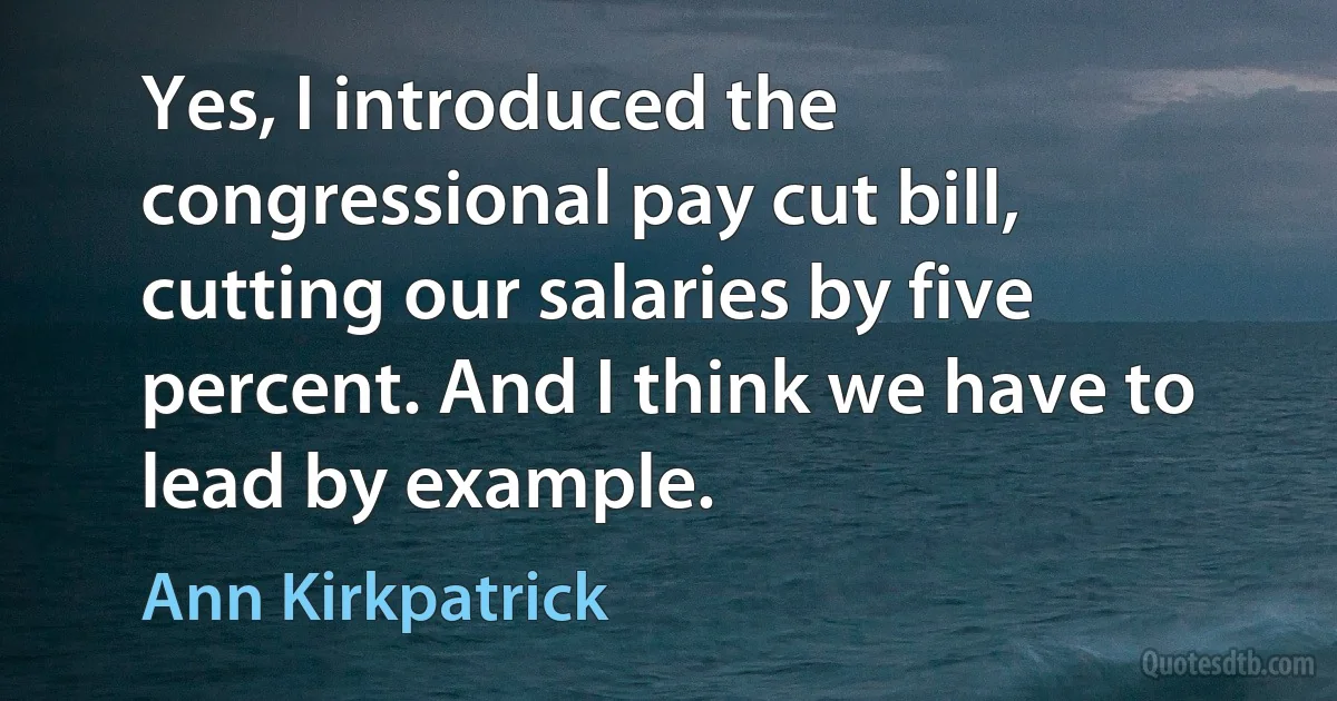 Yes, I introduced the congressional pay cut bill, cutting our salaries by five percent. And I think we have to lead by example. (Ann Kirkpatrick)