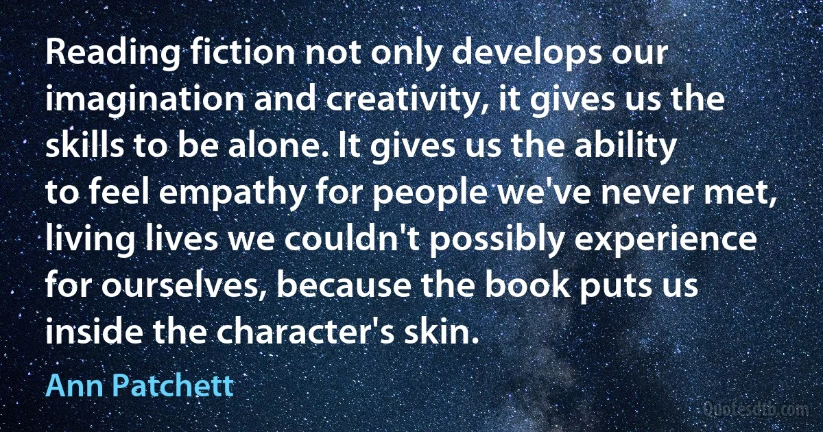 Reading fiction not only develops our imagination and creativity, it gives us the skills to be alone. It gives us the ability to feel empathy for people we've never met, living lives we couldn't possibly experience for ourselves, because the book puts us inside the character's skin. (Ann Patchett)