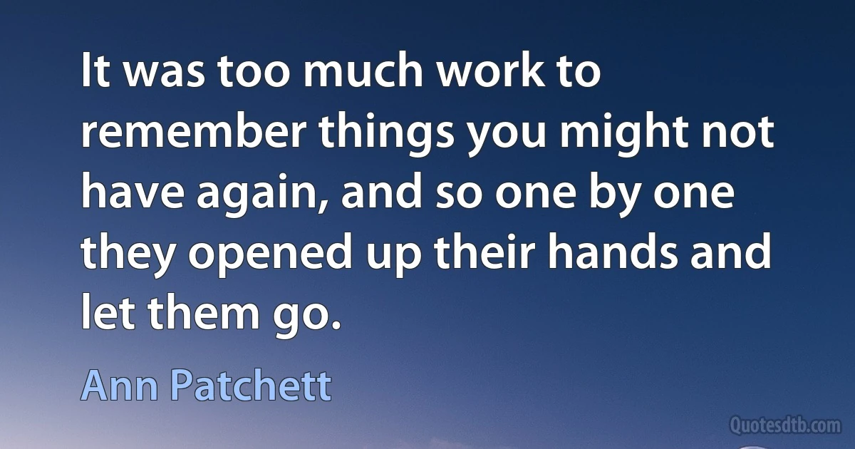 It was too much work to remember things you might not have again, and so one by one they opened up their hands and let them go. (Ann Patchett)