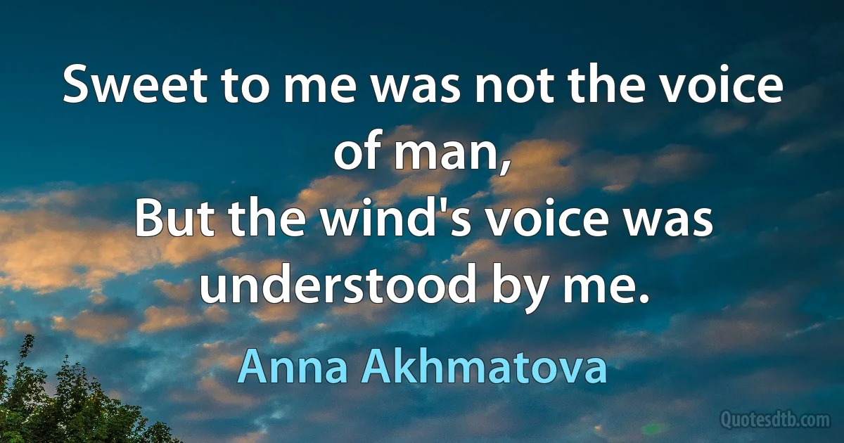 Sweet to me was not the voice of man,
But the wind's voice was understood by me. (Anna Akhmatova)