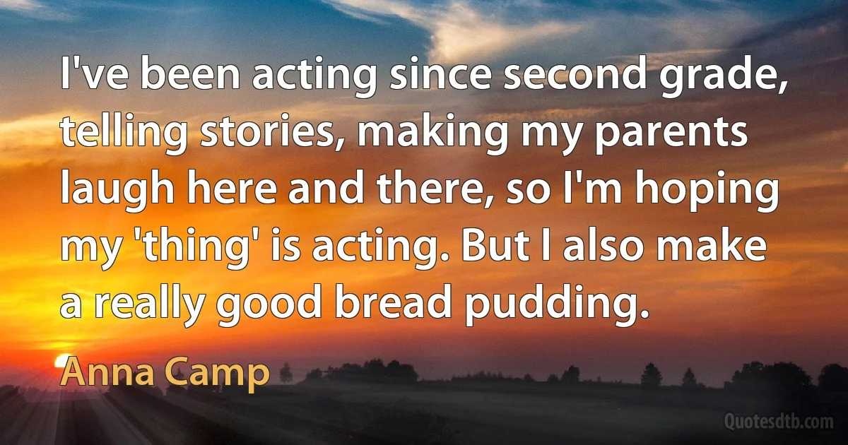 I've been acting since second grade, telling stories, making my parents laugh here and there, so I'm hoping my 'thing' is acting. But I also make a really good bread pudding. (Anna Camp)