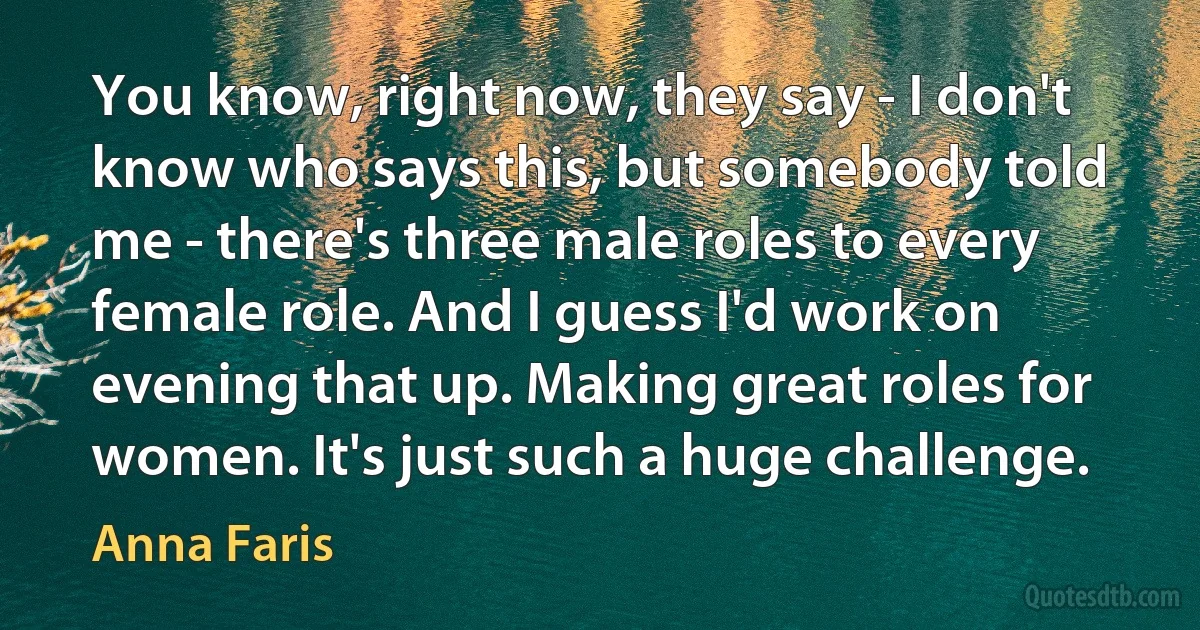 You know, right now, they say - I don't know who says this, but somebody told me - there's three male roles to every female role. And I guess I'd work on evening that up. Making great roles for women. It's just such a huge challenge. (Anna Faris)