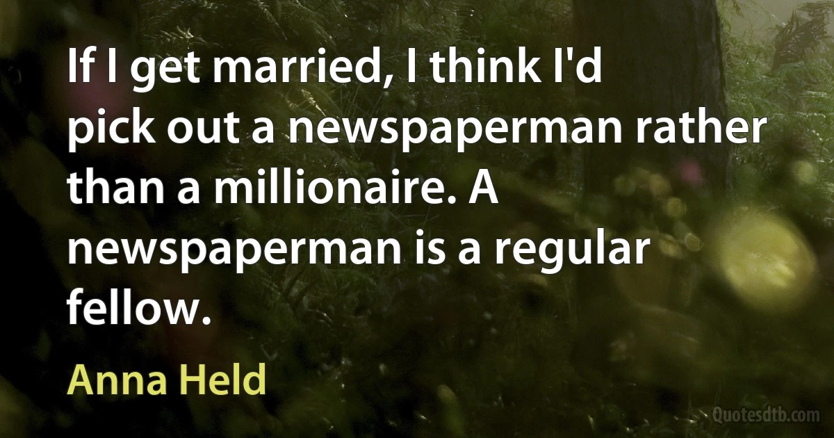 If I get married, I think I'd pick out a newspaperman rather than a millionaire. A newspaperman is a regular fellow. (Anna Held)