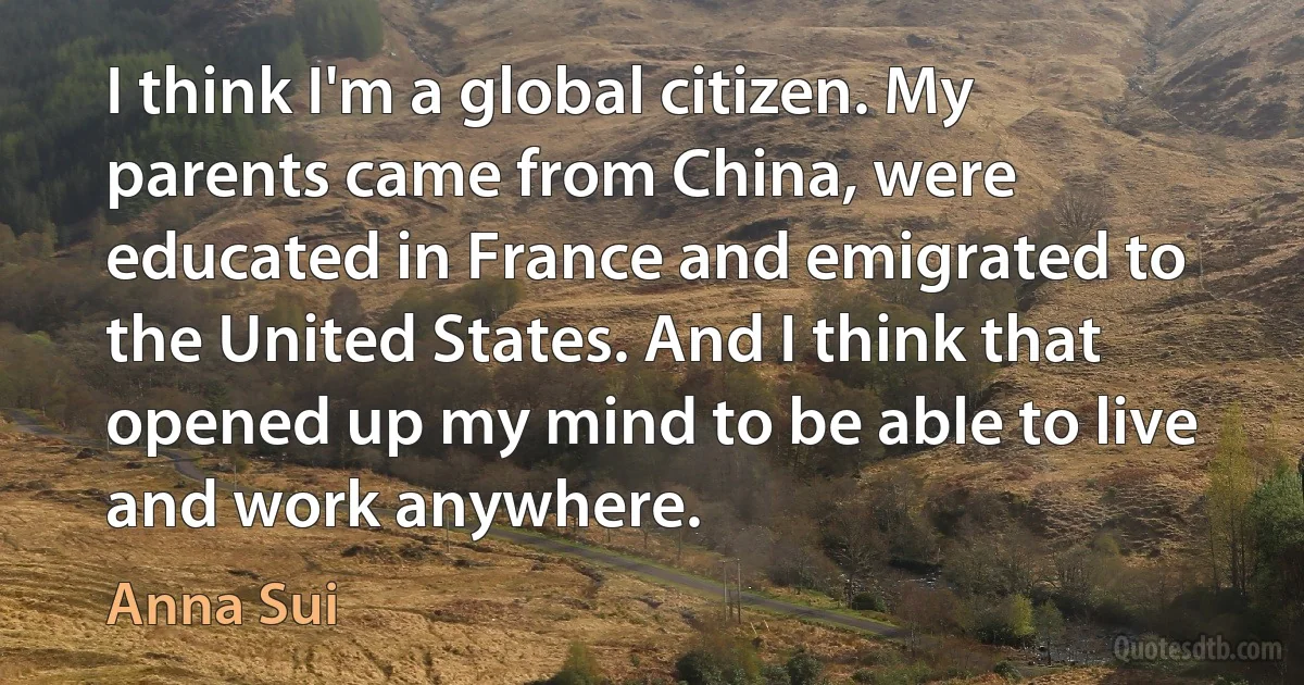 I think I'm a global citizen. My parents came from China, were educated in France and emigrated to the United States. And I think that opened up my mind to be able to live and work anywhere. (Anna Sui)