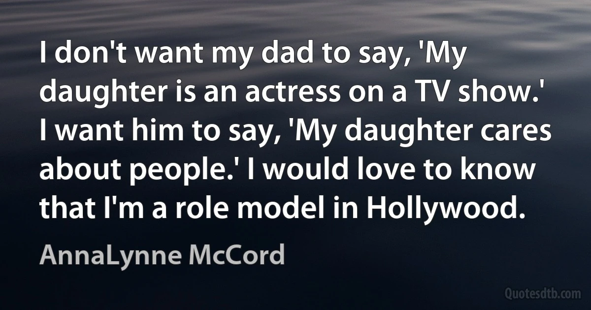 I don't want my dad to say, 'My daughter is an actress on a TV show.' I want him to say, 'My daughter cares about people.' I would love to know that I'm a role model in Hollywood. (AnnaLynne McCord)