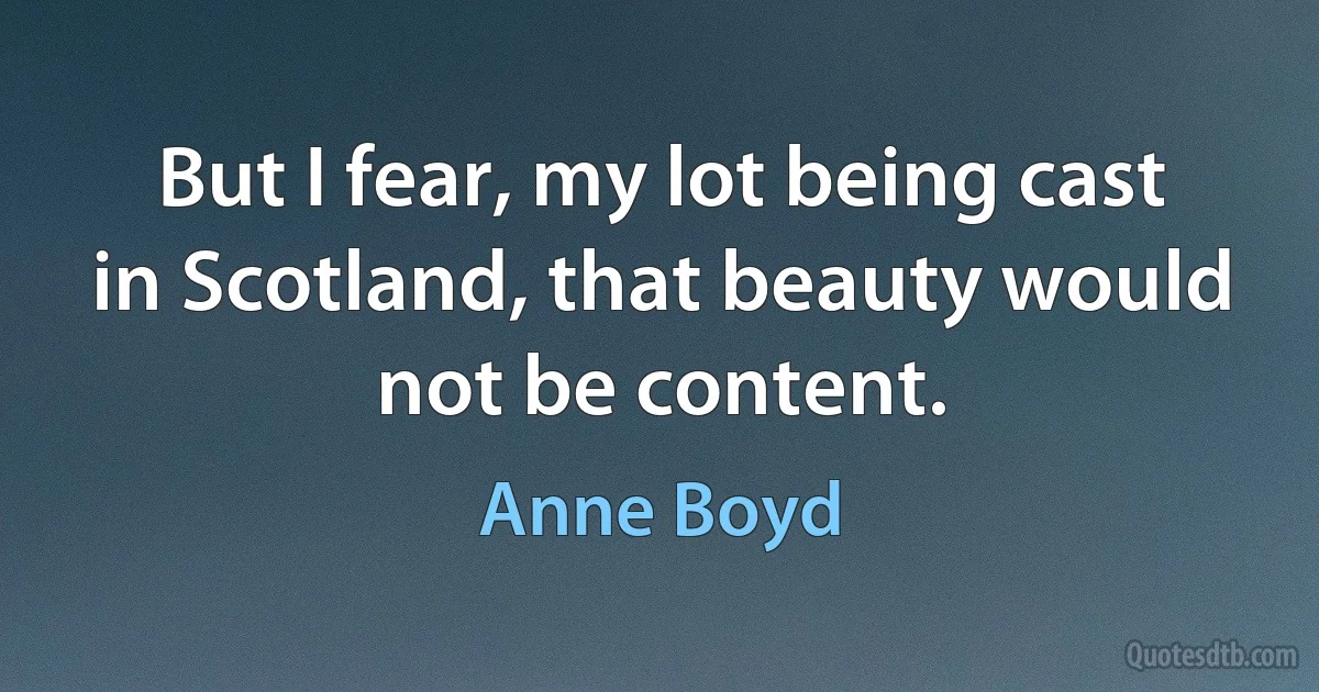 But I fear, my lot being cast in Scotland, that beauty would not be content. (Anne Boyd)