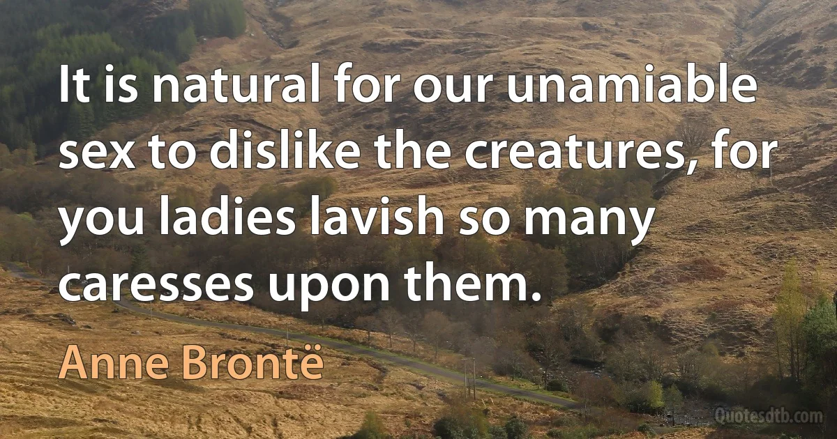 It is natural for our unamiable sex to dislike the creatures, for you ladies lavish so many caresses upon them. (Anne Brontë)