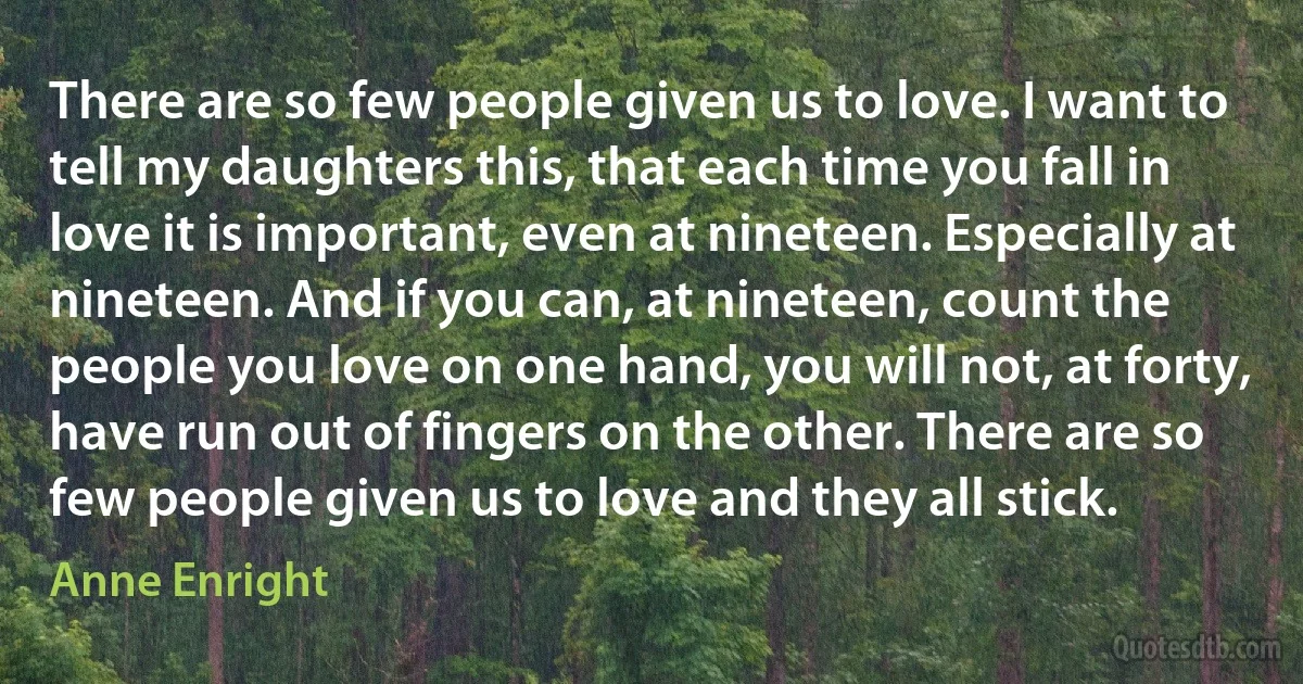 There are so few people given us to love. I want to tell my daughters this, that each time you fall in love it is important, even at nineteen. Especially at nineteen. And if you can, at nineteen, count the people you love on one hand, you will not, at forty, have run out of fingers on the other. There are so few people given us to love and they all stick. (Anne Enright)