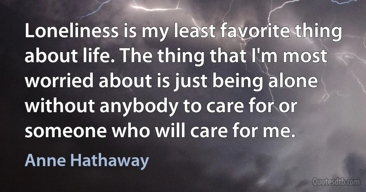 Loneliness is my least favorite thing about life. The thing that I'm most worried about is just being alone without anybody to care for or someone who will care for me. (Anne Hathaway)