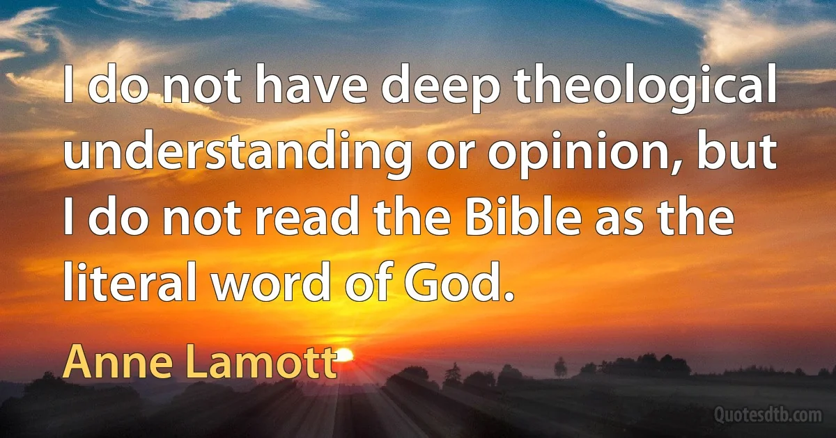 I do not have deep theological understanding or opinion, but I do not read the Bible as the literal word of God. (Anne Lamott)