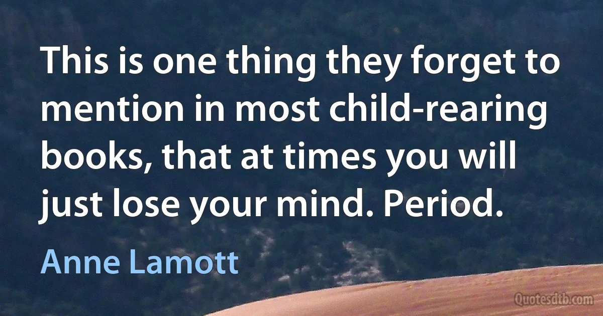 This is one thing they forget to mention in most child-rearing books, that at times you will just lose your mind. Period. (Anne Lamott)