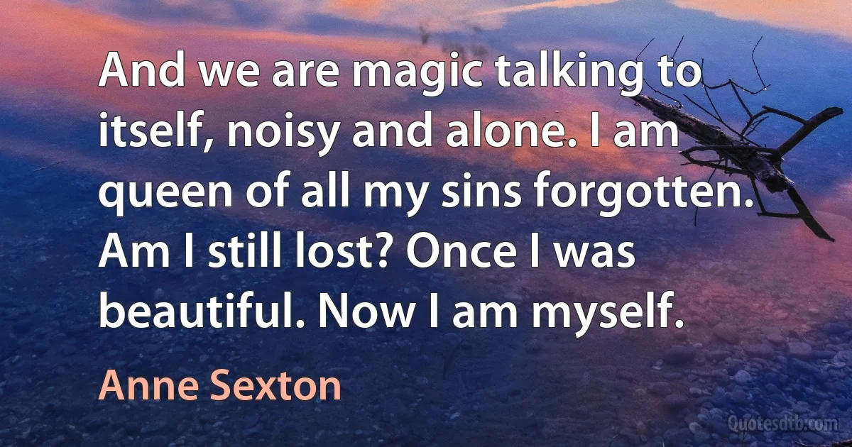 And we are magic talking to itself, noisy and alone. I am queen of all my sins forgotten. Am I still lost? Once I was beautiful. Now I am myself. (Anne Sexton)