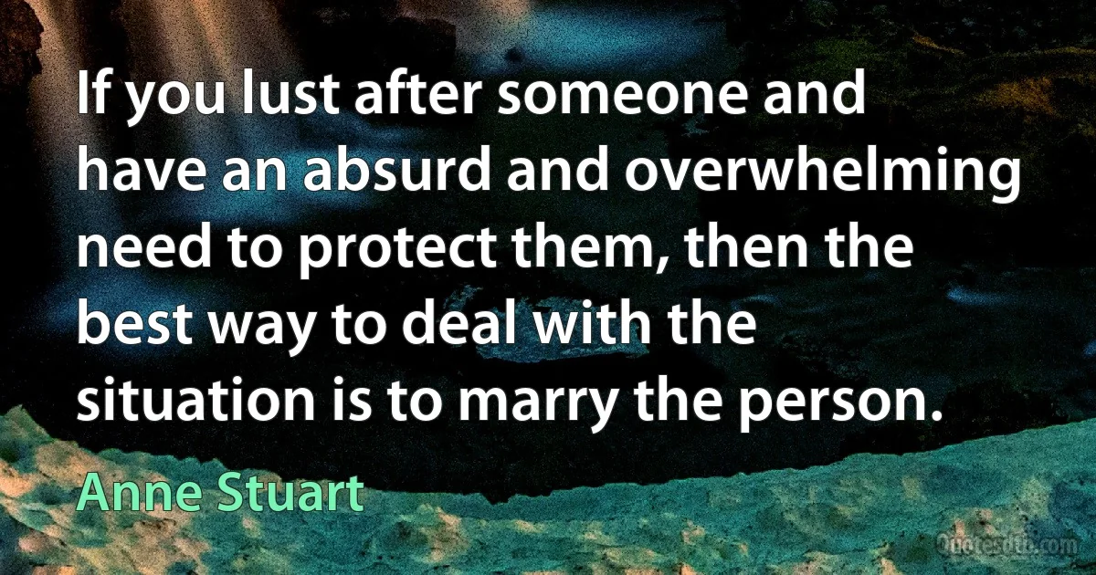 If you lust after someone and have an absurd and overwhelming need to protect them, then the best way to deal with the situation is to marry the person. (Anne Stuart)