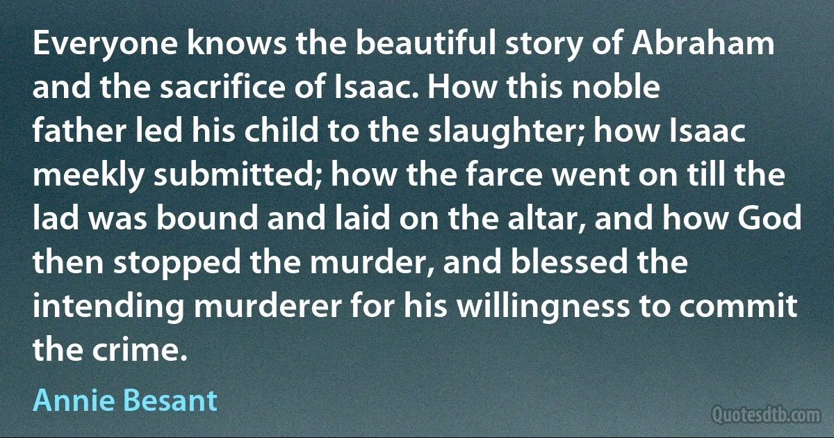 Everyone knows the beautiful story of Abraham and the sacrifice of Isaac. How this noble father led his child to the slaughter; how Isaac meekly submitted; how the farce went on till the lad was bound and laid on the altar, and how God then stopped the murder, and blessed the intending murderer for his willingness to commit the crime. (Annie Besant)