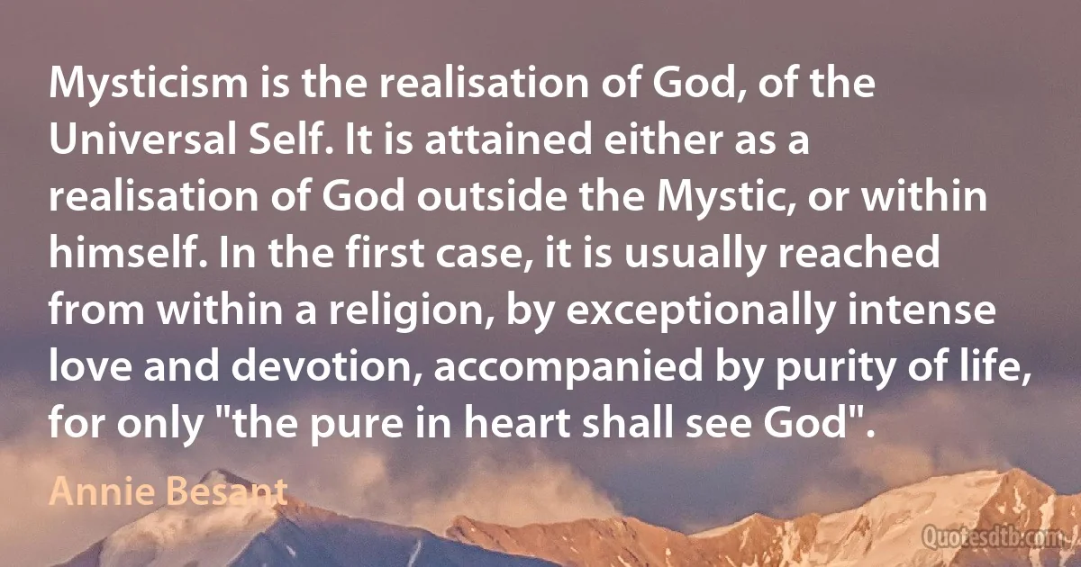 Mysticism is the realisation of God, of the Universal Self. It is attained either as a realisation of God outside the Mystic, or within himself. In the first case, it is usually reached from within a religion, by exceptionally intense love and devotion, accompanied by purity of life, for only "the pure in heart shall see God". (Annie Besant)