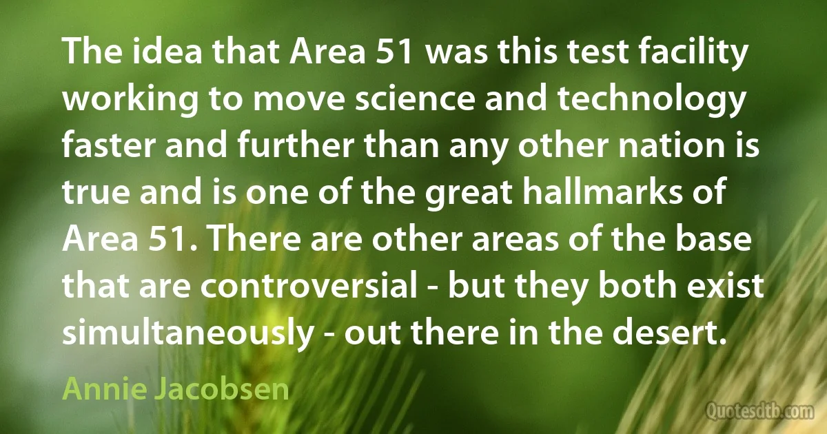 The idea that Area 51 was this test facility working to move science and technology faster and further than any other nation is true and is one of the great hallmarks of Area 51. There are other areas of the base that are controversial - but they both exist simultaneously - out there in the desert. (Annie Jacobsen)