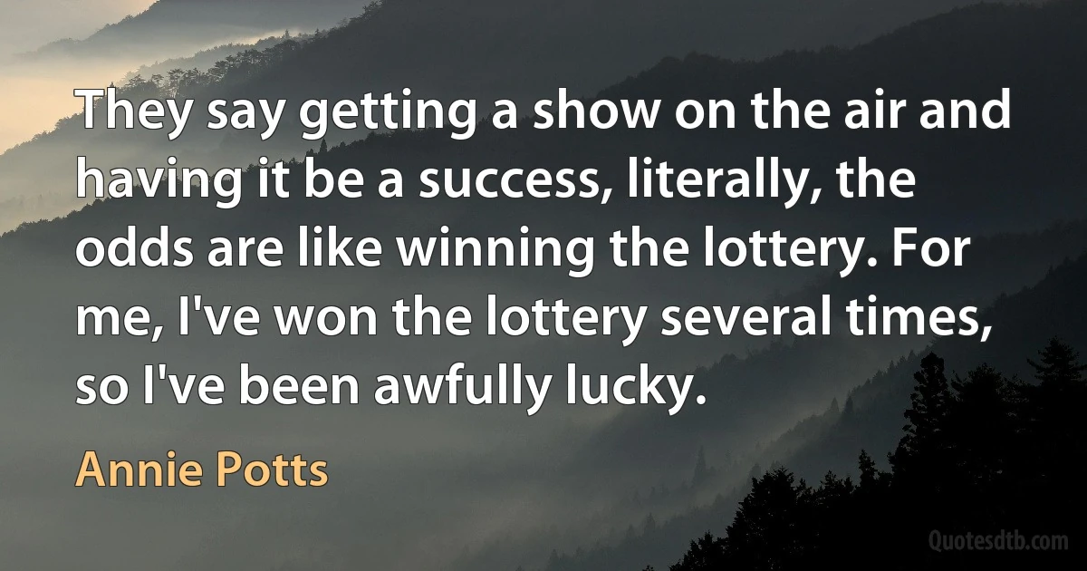 They say getting a show on the air and having it be a success, literally, the odds are like winning the lottery. For me, I've won the lottery several times, so I've been awfully lucky. (Annie Potts)