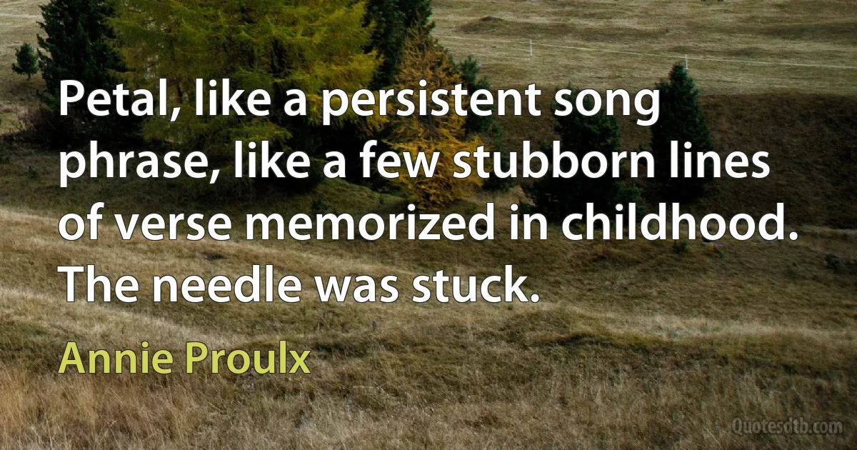 Petal, like a persistent song phrase, like a few stubborn lines of verse memorized in childhood. The needle was stuck. (Annie Proulx)