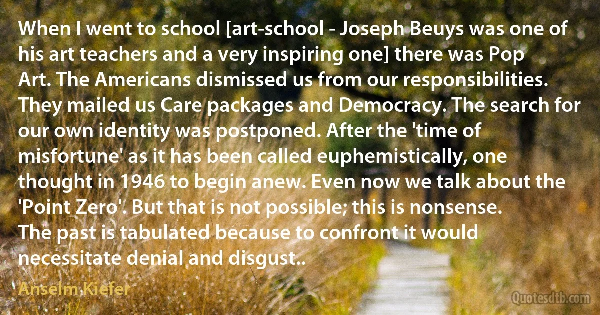 When I went to school [art-school - Joseph Beuys was one of his art teachers and a very inspiring one] there was Pop Art. The Americans dismissed us from our responsibilities. They mailed us Care packages and Democracy. The search for our own identity was postponed. After the 'time of misfortune' as it has been called euphemistically, one thought in 1946 to begin anew. Even now we talk about the 'Point Zero'. But that is not possible; this is nonsense. The past is tabulated because to confront it would necessitate denial and disgust.. (Anselm Kiefer)