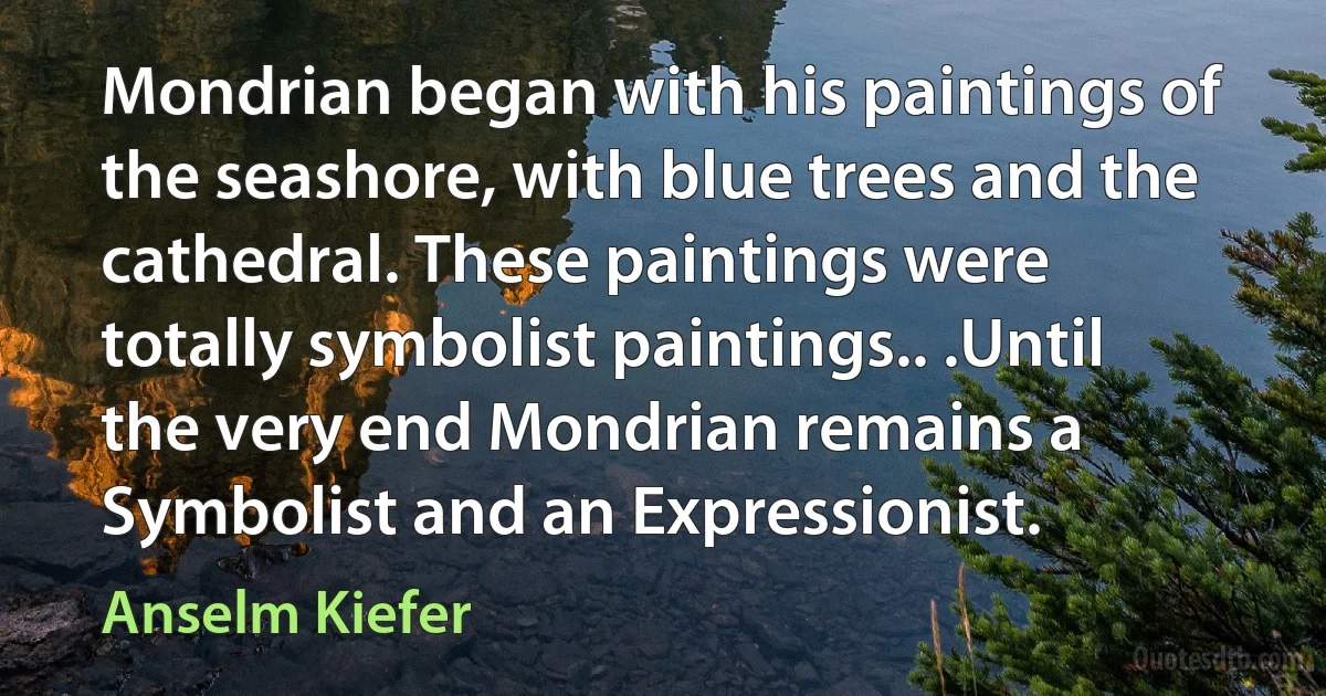 Mondrian began with his paintings of the seashore, with blue trees and the cathedral. These paintings were totally symbolist paintings.. .Until the very end Mondrian remains a Symbolist and an Expressionist. (Anselm Kiefer)