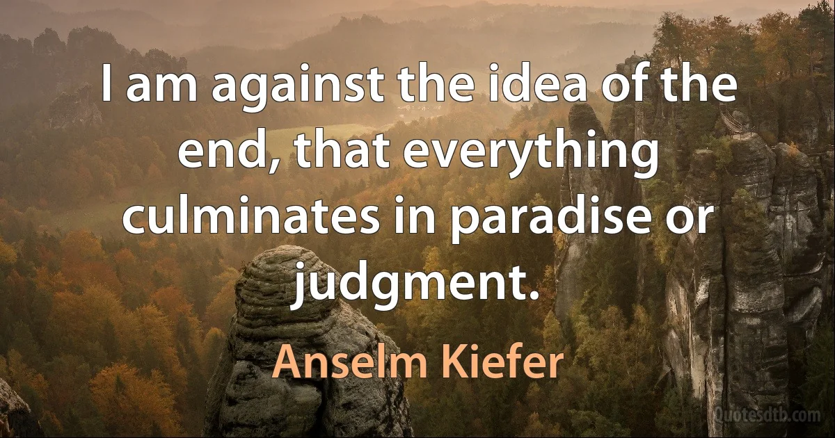 I am against the idea of the end, that everything culminates in paradise or judgment. (Anselm Kiefer)