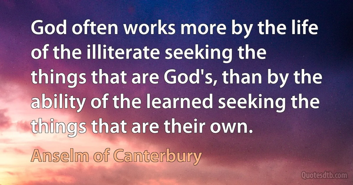 God often works more by the life of the illiterate seeking the things that are God's, than by the ability of the learned seeking the things that are their own. (Anselm of Canterbury)