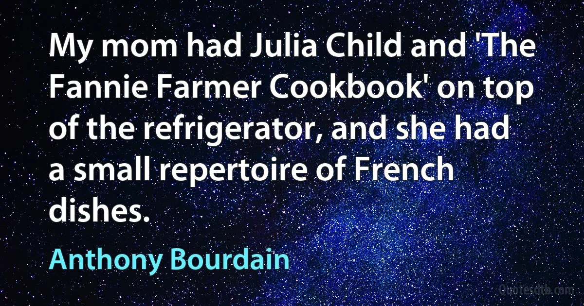 My mom had Julia Child and 'The Fannie Farmer Cookbook' on top of the refrigerator, and she had a small repertoire of French dishes. (Anthony Bourdain)